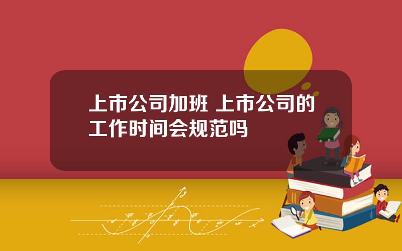 上市公司加班 上市公司的工作时间会规范吗